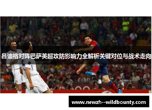 吕迪格对阵巴萨英超攻防影响力全解析关键对位与战术走向 吕迪格对阵巴萨英超攻防影响力全解析关键对位与战术走向