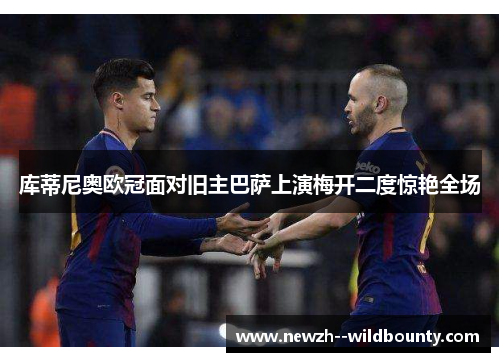 库蒂尼奥欧冠面对旧主巴萨上演梅开二度惊艳全场