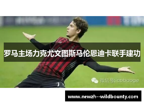 罗马主场力克尤文图斯马伦恩迪卡联手建功