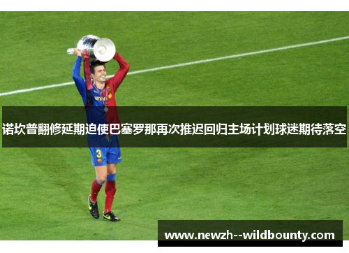 诺坎普翻修延期迫使巴塞罗那再次推迟回归主场计划球迷期待落空