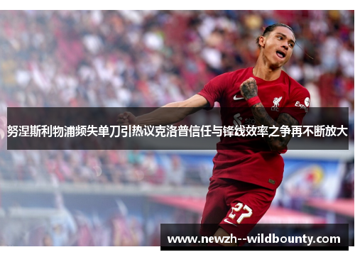 努涅斯利物浦频失单刀引热议克洛普信任与锋线效率之争再不断放大