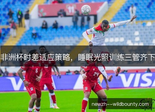 非洲杯时差适应策略,睡眠光照训练三管齐下 非洲杯时差适应策略,睡眠光照训练三管齐下