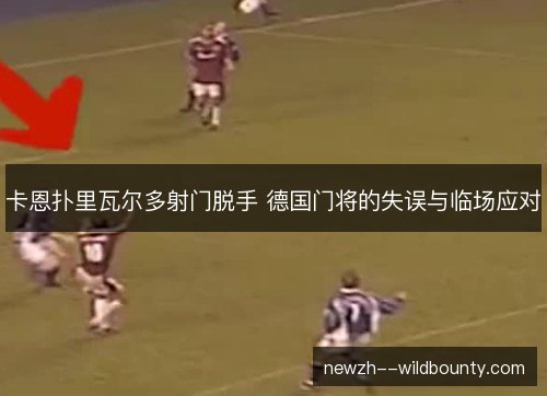 卡恩扑里瓦尔多射门脱手 德国门将的失误与临场应对
